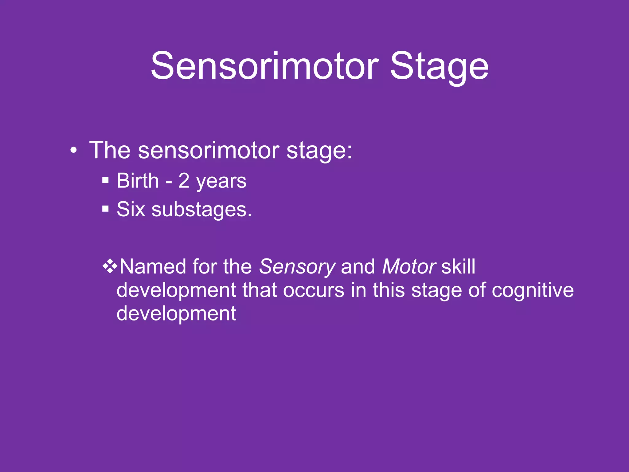 Sensorimotor Stage The sensorimotor stage:  Birth - 2 years  Six substages. Named for the  Sensory  and  Motor  skill development that occurs in this stage of cognitive development 