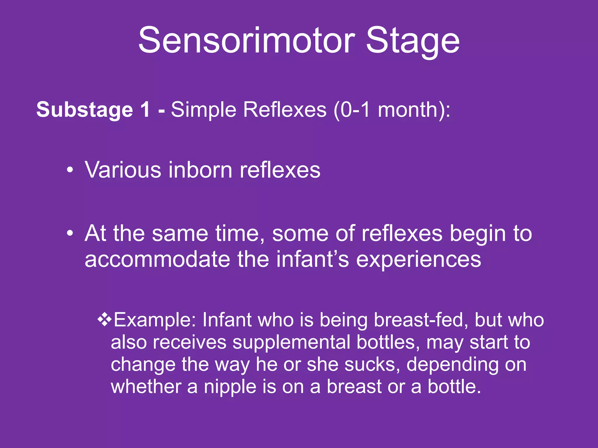 Sensorimotor Stage Substage 1 -  Simple Reflexes (0-1 month): Various inborn reflexes At the same time, some of reflexes begin to accommodate the infant’s experiences Example: Infant who is being breast-fed, but who also receives supplemental bottles, may start to change the way he or she sucks, depending on whether a nipple is on a breast or a bottle. 