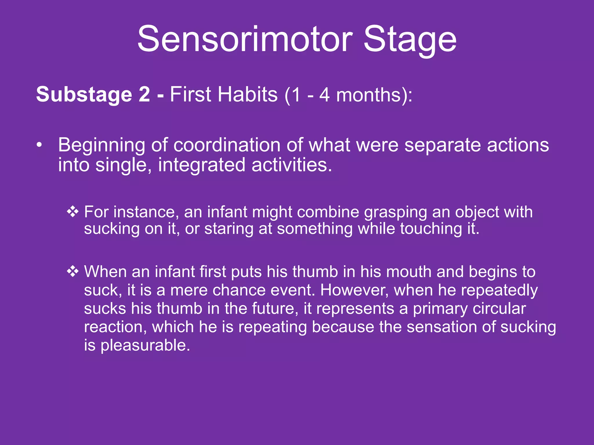 Sensorimotor Stage Substage 2 -  First Habits  (1 - 4 months): Beginning of coordination of what were separate actions into single, integrated activities. For instance, an infant might combine grasping an object with sucking on it, or staring at something while touching it. When an infant first puts his thumb in his mouth and begins to suck, it is a mere chance event. However, when he repeatedly sucks his thumb in the future, it represents a primary circular reaction, which he is repeating because the sensation of sucking is pleasurable. 