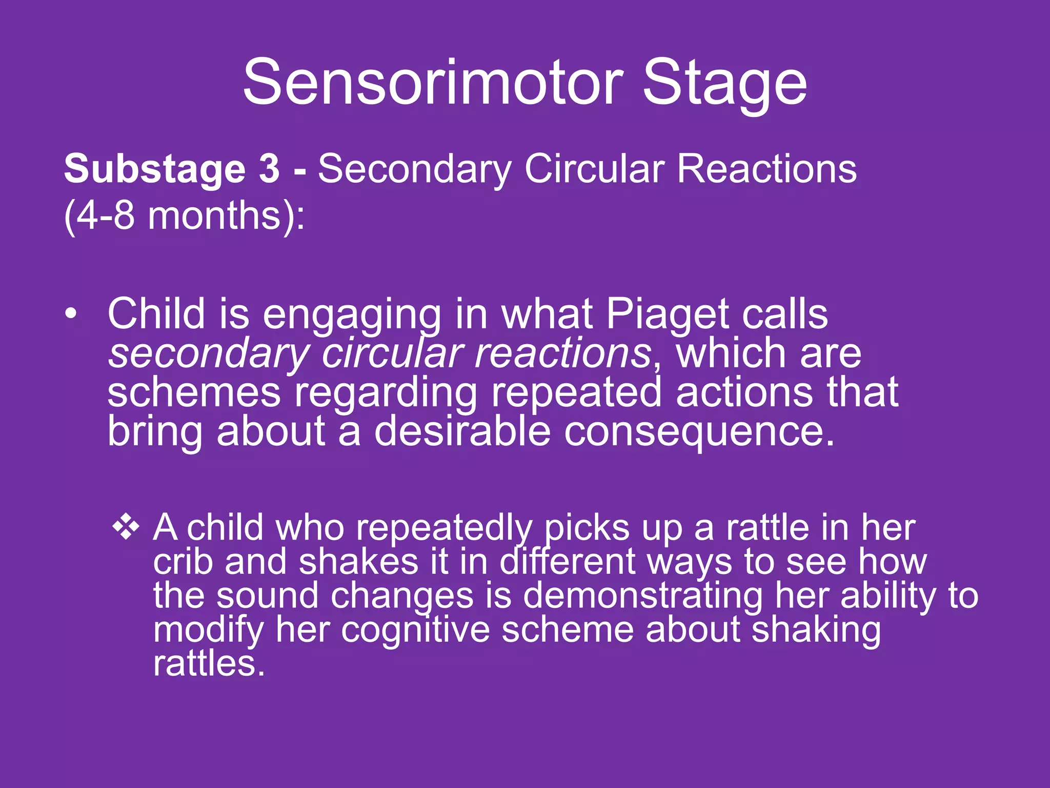 Substage 3 -  Secondary Circular Reactions (4-8 months): Child is engaging in what Piaget calls  secondary circular reactions , which are schemes regarding repeated actions that bring about a desirable consequence.  A child who repeatedly picks up a rattle in her crib and shakes it in different ways to see how the sound changes is demonstrating her ability to modify her cognitive scheme about shaking rattles. Sensorimotor Stage 