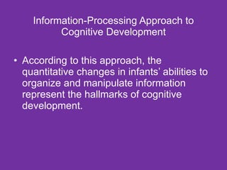 Information-Processing Approach to Cognitive Development According to this approach, the quantitative changes in infants’ abilities to organize and manipulate information represent the hallmarks of cognitive development. 
