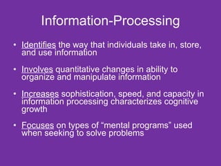 Information-Processing Identifies  the way that individuals take in, store, and use information Involves  quantitative changes in ability to organize and manipulate information Increases  sophistication, speed, and capacity in information processing characterizes cognitive growth  Focuses  on types of “mental programs” used when seeking to solve problems  