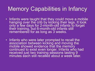 Memory Capabilities in Infancy Infants were taught that they could move a mobile hanging over the crib by kicking their legs. It took only a few days for 2-month-old infants to forget their training, but 6-month-old infants still remembered for as long as 3 weeks. Infants who were later prompted to recall the association between kicking and moving the mobile showed evidence that the memory continued to exist even longer. Infants who had received just two training sessions lasting 9 minutes each still recalled about a week later. 