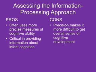 Assessing the Information-Processing Approach PROS Often uses more precise measures of cognitive ability Critical in providing information about infant cognition CONS Precision makes it more difficult to get overall sense of cognitive development 