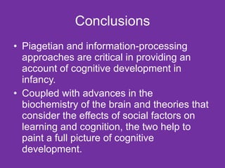 Conclusions Piagetian and information-processing approaches are critical in providing an account of cognitive development in infancy.  Coupled with advances in the biochemistry of the brain and theories that consider the effects of social factors on learning and cognition, the two help to paint a full picture of cognitive development.  