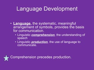 Language Development Language ,  the systematic, meaningful arrangement of symbols, provides the basis for communication. Linguistic  comprehension ,  the understanding of speech Linguistic  production ,  the use of language to communicate.  Comprehension precedes production.  