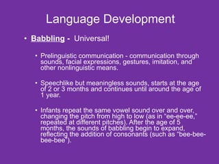 Language Development Babbling  -  Universal! Prelinguistic communication - communication through sounds, facial expressions, gestures, imitation, and other nonlinguistic means. Speechlike but meaningless sounds, starts at the age of 2 or 3 months and continues until around the age of 1 year. Infants repeat the same vowel sound over and over, changing the pitch from high to low (as in “ee-ee-ee,” repeated at different pitches). After the age of 5 months, the sounds of babbling begin to expand, reflecting the addition of consonants (such as “bee-bee-bee-bee”). 
