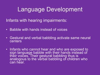 Language Development Infants with hearing impairments: Babble with hands instead of voices Gestural and verbal babbling activate same neural centers Infants who cannot hear and who are exposed to sign language babble with their hands instead of their voices. Their gestural babbling thus is analogous to the verbal babbling of children who can hear. 