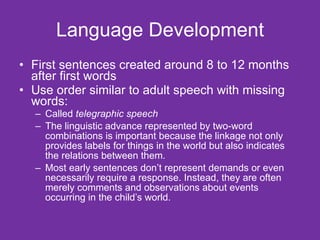 Language Development First sentences created around 8 to 12 months after first words Use order similar to adult speech with missing words: Called  telegraphic speech The linguistic advance represented by two-word combinations is important because the linkage not only provides labels for things in the world but also indicates the relations between them.  Most early sentences don’t represent demands or even necessarily require a response. Instead, they are often merely comments and observations about events occurring in the child’s world. 