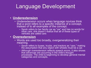 Language Development Underextension   Underextension occurs when language novices think that a word refers to a specific instance of a concept, instead of to all examples of the concept. Sarah refers to her family car as “car” and has no words for other cars, she doesn’t realize that all of these types of vehicles are called cars Overextension   Words are used too broadly, overgeneralizing their meaning.  Sarah refers to buses, trucks, and tractors as “cars,” making the assumption that any object with wheels must be a car. Although overextension reflects speech errors, it also shows that advances are occurring in the child’s thought processes: The child is beginning to develop general mental categories and concepts. 