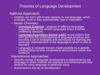 Theories of Language Development Nativist Approach: Children are born with innate capacity to use language, which emerges, more or less automatically, due to maturation. Noam Chomsky: Universal Grammar  -  analysis of different languages suggests that all the world’s languages share a similar underlying structure  Language-Acquisition Device (LAD) ,neural system that both permits the understanding of language structure and provides a set of strategies and techniques for learning the particular characteristics of the language to which a child is exposed.  Language is uniquely human, made possible by a genetic predisposition to both comprehend and produce words and sentence Interactionist Approaches: Specific course of language development is determined by the language to which children are exposed and reinforcement they receive for using language in particular ways  Social factors are key to development 