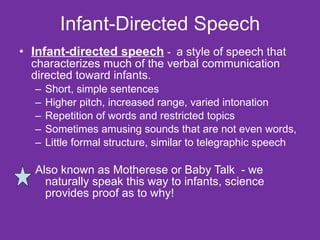 Infant-Directed Speech Infant-directed speech  -  a style of speech that characterizes much of the verbal communication directed toward infants. Short, simple sentences Higher pitch, increased range, varied intonation  Repetition of words and restricted topics  Sometimes amusing sounds that are not even words,  Little formal structure, similar to telegraphic speech Also known as Motherese or Baby Talk  - we naturally speak this way to infants, science provides proof as to why! 