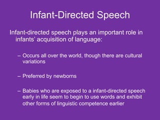 Infant-Directed Speech Infant-directed speech plays an important role in infants’ acquisition of language: Occurs all over the world, though there are cultural variations Preferred by newborns Babies who are exposed to a infant-directed speech early in life seem to begin to use words and exhibit other forms of linguistic competence earlier   