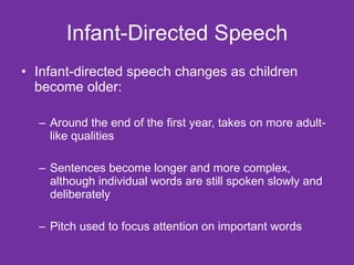 Infant-Directed Speech Infant-directed speech changes as children become older: Around the end of the first year, takes on more adult-like qualities Sentences become longer and more complex, although individual words are still spoken slowly and deliberately Pitch used to focus attention on important words 