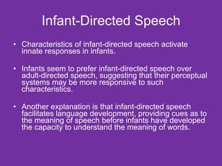 Infant-Directed Speech Characteristics of infant-directed speech activate innate responses in infants. Infants seem to prefer infant-directed speech over adult-directed speech, suggesting that their perceptual systems may be more responsive to such characteristics.  Another explanation is that infant-directed speech facilitates language development, providing cues as to the meaning of speech before infants have developed the capacity to understand the meaning of words. 