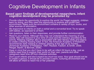 Cognitive Development in Infants Based upon findings of developmental researchers, infant cognitive development may be promoted by: Provide infants the opportunity to explore the world . As Piaget suggests, children learn by doing, and they need the opportunity to explore and probe their environment. Make sure the environment contains a variety of toys, books, and other sources of stimulation. Be responsive to infants on both a verbal and a nonverbal level.  Try to speak  with  babies, as opposed to  at  them. Ask questions, listen to their responses, and provide further communication. Read to your infants.  Although they may not understand the meaning of your words, they will respond to your tone of voice and the intimacy provided by the activity. Reading together also is associated with later literacy skills and begins to create a lifelong reading habit. In fact, the American Academy of Pediatrics recommends daily reading to children starting at the age of six months (American Academy of Pediatrics, 1997; Reutzel, Fawson, & Smith, 2006; Weigel, Martin, & Bennett, 2006). Keep in mind that you don’t have to be with an infant 24 hours a day.  Just as infants need time to explore their world on their own, parents and other caregivers need time off from childcare activities. Don’t push infants and don’t expect too much too soon.  Your goal should not be to create a genius; it should be to provide a warm, nurturing environment that will allow an infant to reach his or her potential. 