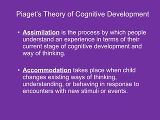 Piaget’s Theory of Cognitive Development Assimilation  is the process by which people understand an experience in terms of their current stage of cognitive development and way of thinking. Accommodation  takes place when child changes existing ways of thinking, understanding, or behaving in response to encounters with new stimuli or events. 