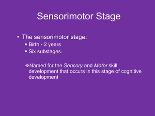 Sensorimotor Stage The sensorimotor stage:  Birth - 2 years  Six substages. Named for the  Sensory  and  Motor  skill development that occurs in this stage of cognitive development 
