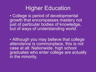 Higher Education College is period of developmental growth that encompasses mastery not just of particular bodies of knowledge, but of ways of understanding world. Although you may believe that college  attendance is commonplace, this is not case at all: Nationwide, high school graduates who enter college are actually in the minority. 