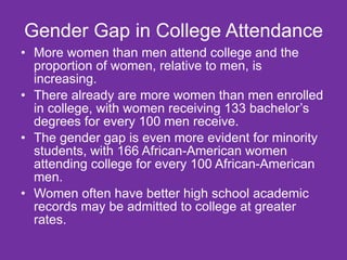 Gender Gap in College Attendance More women than men attend college and the proportion of women, relative to men, is increasing.  There already are more women than men enrolled in college, with women receiving 133 bachelor’s degrees for every 100 men receive.  The gender gap is even more evident for minority students, with 166 African-American women attending college for every 100 African-American men. Women often have better high school academic records may be admitted to college at greater rates. 