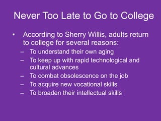 Never Too Late to Go to College  According to Sherry Willis, adults return to college for several reasons: To understand their own aging To keep up with rapid technological and cultural advances To combat obsolescence on the job To acquire new vocational skills  To broaden their intellectual skills 