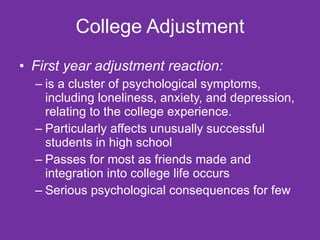 College Adjustment First year adjustment reaction: is a cluster of psychological symptoms, including loneliness, anxiety, and depression, relating to the college experience.  Particularly affects unusually successful students in high school  Passes for most as friends made and integration into college life occurs Serious psychological consequences for few 