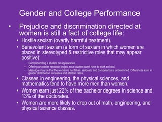 Gender and College Performance Prejudice and discrimination directed at women is still a fact of college life: Hostile sexism (overtly harmful treatment). Benevolent sexism (a form of sexism in which women are placed in stereotyped & restrictive roles that may appear positive): Complimenting a student on appearance. Offering an easier research project so a student won’t have to work so hard. Message may be that the woman is not taken seriously, and competence is undermined. Differences exist in gender distribution in classes and attrition rates. Classes in engineering, the physical sciences, and mathematics tend to have more men than women.  Women earn just 22% of the bachelor degrees in science and 13% of the doctorates. Women are more likely to drop out of math, engineering, and physical science classes. 