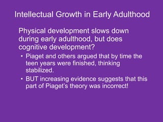 Intellectual Growth in Early Adulthood Physical development slows down during early adulthood, but does cognitive development? Piaget and others argued that by time the teen years were finished, thinking stabilized. BUT increasing evidence suggests that this part of Piaget’s theory was incorrect! 
