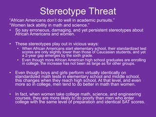 Stereotype Threat “ African Americans don’t do well in academic pursuits.” “ Women lack ability in math and science.”  So say erroneous, damaging, and yet persistent stereotypes about African Americans and women. These stereotypes play out in vicious ways: When African Americans start elementary school, their standardized test scores are only slightly lower than those of Caucasian students, and yet a 2-year gap emerges by the sixth grade.  Even though more African American high school graduates are enrolling in college, the increase has not been as large as for other groups. Even though boys and girls perform virtually identically on standardized math tests in elementary school and middle school, this changes when they reach high school. At that level, and even more so in college, men tend to do better in math than women. In fact, when women take college math, science, and engineering courses, they are more likely to do poorly than men who enter college with the same level of preparation and identical SAT scores.  