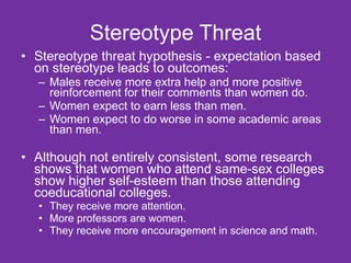 Stereotype Threat Stereotype threat hypothesis - expectation based on stereotype leads to outcomes: Males receive more extra help and more positive reinforcement for their comments than women do. Women expect to earn less than men. Women expect to do worse in some academic areas than men. Although not entirely consistent, some research shows that women who attend same-sex colleges show higher self-esteem than those attending coeducational colleges.  They receive more attention.  More professors are women.  They receive more encouragement in science and math.  