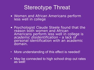 Women and African Americans perform less well in college Psychologist Claude Steele found that the reason both women and African Americans perform less well in college is  academic disidentification  - a lack of personal identification with an academic domain. More understanding of this effect is needed! May be connected to high school drop out rates as well! Stereotype Threat 