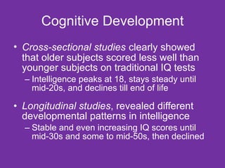 Cognitive Development Cross-sectional studies   clearly showed that older subjects scored less well than younger subjects on traditional IQ tests Intelligence peaks at 18, stays steady until mid-20s, and declines till end of life Longitudinal studies , revealed different developmental patterns in intelligence Stable and even increasing IQ scores until mid-30s and some to mid-50s, then declined 