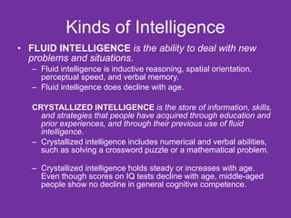 Kinds of Intelligence FLUID INTELLIGENCE   is the ability to deal with new problems and situations . Fluid intelligence is inductive reasoning, spatial orientation, perceptual speed, and verbal memory. Fluid intelligence does decline with age. CRYSTALLIZED INTELLIGENCE   is the store of information, skills, and strategies that people have acquired through education and prior experiences, and through their previous use of fluid intelligence. Crystallized intelligence includes numerical and verbal abilities, such as solving a crossword puzzle or a mathematical problem. Crystallized intelligence holds steady or increases with age. Even though scores on IQ tests decline with age, middle-aged people show no decline in general cognitive competence. 