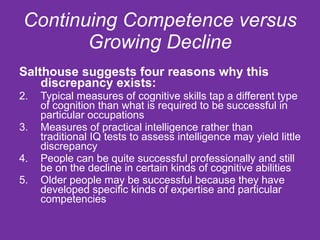 Continuing Competence versus Growing Decline Salthouse suggests four reasons why this discrepancy exists: Typical measures of cognitive skills tap a different type of cognition than what is required to be successful in particular occupations Measures of practical intelligence rather than traditional IQ tests to assess intelligence may yield little discrepancy People can be quite successful professionally and still be on the decline in certain kinds of cognitive abilities Older people may be successful because they have developed specific kinds of expertise and particular competencies  
