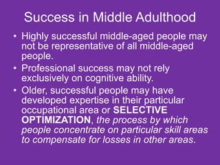 Success in Middle Adulthood Highly successful middle-aged people may not be representative of all middle-aged people. Professional success may not rely exclusively on cognitive ability. Older, successful people may have developed expertise in their particular occupational area or  SELECTIVE OPTIMIZATION ,  the process by which people concentrate on particular skill areas to compensate for losses in other areas . 