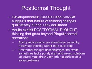 Postformal Thought Developmentalist Giesela Labouvie-Vief suggests that nature of thinking changes qualitatively during early adulthood.  Adults exhibit POSTFORMAL THOUGHT, thinking that goes beyond Piaget's formal operations.  Adult predicaments are sometimes solved by relativistic thinking rather than pure logic Postformal thought acknowledges that world sometimes lacks purely right and wrong solutions so adults must draw upon prior experiences to solve problems 