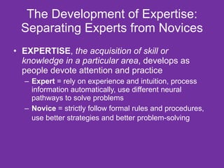 The Development of Expertise: Separating Experts from Novices EXPERTISE ,  the acquisition of skill or knowledge in a particular area , develops as people devote attention and practice Expert  = rely on experience and intuition, process information automatically, use different neural pathways to solve problems  Novice  = strictly follow formal rules and procedures, use better strategies and better problem-solving   