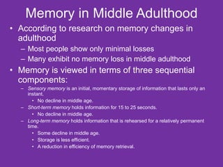 Memory in Middle Adulthood According to research on memory changes in adulthood Most people show only minimal losses Many exhibit no memory loss in middle adulthood Memory is viewed in terms of three sequential components: Sensory memory  is an initial, momentary storage of information that lasts only an instant. No decline in middle age. Short-term memory  holds information for 15 to 25 seconds. No decline in middle age. Long-term memory  holds information that is rehearsed for a relatively permanent time. Some decline in middle age. Storage is less efficient. A reduction in efficiency of memory retrieval. 