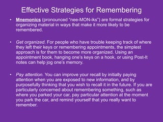 Effective Strategies for Remembering Mnemonics  (pronounced “nee-MON-iks”) are formal strategies for organizing material in ways that make it more likely to be remembered. Get organized.  For people who have trouble keeping track of where they left their keys or remembering appointments, the simplest approach is for them to become more organized. Using an appointment book, hanging one’s keys on a hook, or using Post-It notes can help jog one’s memory. Pay attention.  You can improve your recall by initially paying attention when you are exposed to new information, and by purposefully thinking that you wish to recall it in the future. If you are particularly concerned about remembering something, such as where you parked your car, pay particular attention at the moment you park the car, and remind yourself that you really want to remember. 