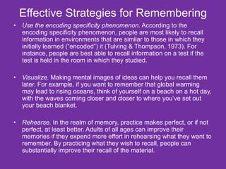 Effective Strategies for Remembering Use the encoding specificity phenomenon.  According to the encoding specificity phenomenon, people are most likely to recall information in environments that are similar to those in which they initially learned (“encoded”) it (Tulving & Thompson, 1973). For instance, people are best able to recall information on a test if the test is held in the room in which they studied. Visualize.  Making mental images of ideas can help you recall them later. For example, if you want to remember that global warming may lead to rising oceans, think of yourself on a beach on a hot day, with the waves coming closer and closer to where you’ve set out your beach blanket. Rehearse.  In the realm of memory, practice makes perfect, or if not perfect, at least better. Adults of all ages can improve their memories if they expend more effort in rehearsing what they want to remember. By practicing what they wish to recall, people can substantially improve their recall of the material. 