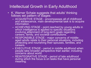 Intellectual Growth in Early Adulthood K. Warner Schaie suggests that adults' thinking follows set pattern of stages: . ACQUISITIVE STAGE - encompasses all of childhood and adolescence, main developmental task is to acquire information.  ACHIEVING STAGE - point reached by young adults in which intelligence is applied to specific situations involving attainment of long-term goals regarding careers, family, and societal contributions.  RESPONSIBLE STAGE - major concerns of middle-aged adults relate to their personal situations, including protecting and nourishing their spouses, families, and careers.  EXECUTIVE STAGE - period in middle adulthood when people take broader perspective than earlier, including concerns about world.  REINTEGRATIVE STAGE - period of late adulthood during which the focus is on tasks that have personal meaning. 