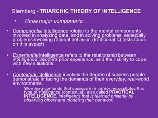 Sternberg -  TRIARCHIC THEORY OF INTELLIGENCE Three major components: Componential  intelligence  relates to the mental components involved in analyzing data, and in solving problems, especially problems involving rational behavior. (traditional IQ tests focus on this aspect) Experiential  intelligence  refers to the relationship between intelligence, people's prior experience, and their ability to cope with new situations. Contextual  intelligence  involves the degree of success people demonstrate in facing the demands of their everyday, real-world environments.  Sternberg contends that success in a career necessitates this type of intelligence (contextual), also called  PRACTICAL INTELLIGENCE,   intelligence that is learned primarily by observing others and modeling their behavior.   