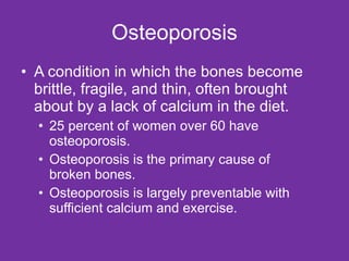 Osteoporosis A condition in which the bones become brittle, fragile, and thin, often brought about by a lack of calcium in the diet. 25 percent of women over 60 have osteoporosis. Osteoporosis is the primary cause of broken bones. Osteoporosis is largely preventable with sufficient calcium and exercise. 