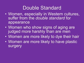 Double Standard Women, especially in Western cultures, suffer from the  double standard  for appearance Women who show signs of aging are judged more harshly than are men Women are more likely to dye their hair Women are more likely to have plastic surgery 