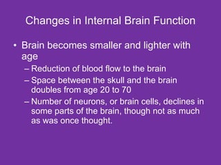 Changes in Internal Brain Function Brain becomes smaller and lighter with age Reduction of blood flow to the brain Space between the skull and the brain doubles from age 20 to 70 Number of neurons, or brain cells, declines in some parts of the brain, though not as much as was once thought. 