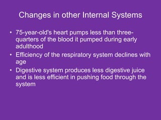 Changes in other Internal Systems 75-year-old's heart pumps less than three-quarters of the blood it pumped during early adulthood Efficiency of the respiratory system declines with age Digestive system produces less digestive juice and is less efficient in pushing food through the system 