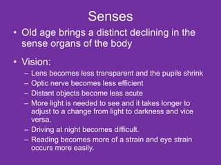 Senses Old age brings a distinct declining in the sense organs of the body Vision: Lens becomes less transparent and the pupils shrink Optic nerve becomes less efficient Distant objects become less acute More light is needed to see and it takes longer to adjust to a change from light to darkness and vice versa. Driving at night becomes difficult. Reading becomes more of a strain and eye strain occurs more easily. 