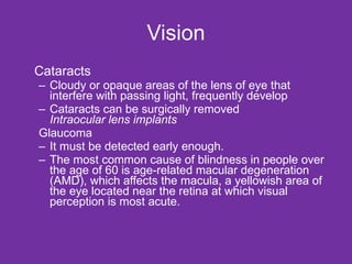Vision Cataracts Cloudy or opaque areas of the lens of eye that interfere with passing light, frequently develop Cataracts can be surgically removed Intraocular lens implants Glaucoma It must be detected early enough. The most common cause of blindness in people over the age of 60 is age-related macular degeneration (AMD), which affects the macula, a yellowish area of the eye located near the retina at which visual perception is most acute. 
