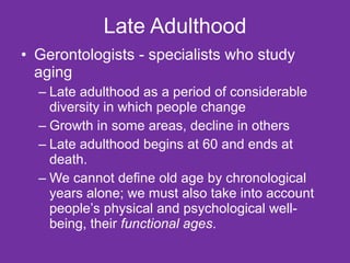 Late Adulthood Gerontologists - specialists who study aging Late adulthood as a period of considerable diversity in which people change Growth in some areas, decline in others Late adulthood begins at 60 and ends at death. We cannot define old age by chronological years alone; we must also take into account people’s physical and psychological well-being, their  functional ages . 