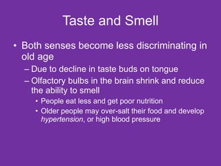 Taste and Smell Both senses become less discriminating in old age Due to decline in taste buds on tongue Olfactory bulbs in the brain shrink and reduce the ability to smell People eat less and get poor nutrition Older people may over-salt their food and develop  hypertension , or high blood pressure 